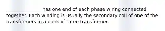 _______________ has one end of each phase wiring connected together. Each winding is usually the secondary coil of one of the transformers in a bank of three transformer.