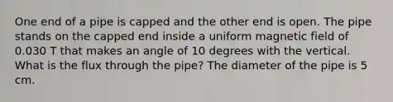 One end of a pipe is capped and the other end is open. The pipe stands on the capped end inside a uniform magnetic field of 0.030 T that makes an angle of 10 degrees with the vertical. What is the flux through the pipe? The diameter of the pipe is 5 cm.