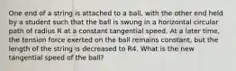 One end of a string is attached to a ball, with the other end held by a student such that the ball is swung in a horizontal circular path of radius R at a constant tangential speed. At a later time, the tension force exerted on the ball remains constant, but the length of the string is decreased to R4. What is the new tangential speed of the ball?