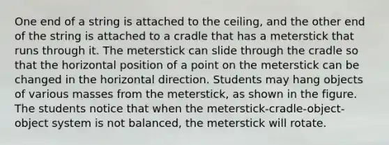 One end of a string is attached to the ceiling, and the other end of the string is attached to a cradle that has a meterstick that runs through it. The meterstick can slide through the cradle so that the horizontal position of a point on the meterstick can be changed in the horizontal direction. Students may hang objects of various masses from the meterstick, as shown in the figure. The students notice that when the meterstick-cradle-object-object system is not balanced, the meterstick will rotate.