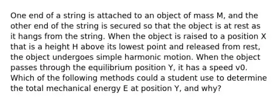 One end of a string is attached to an object of mass M, and the other end of the string is secured so that the object is at rest as it hangs from the string. When the object is raised to a position X that is a height H above its lowest point and released from rest, the object undergoes simple harmonic motion. When the object passes through the equilibrium position Y, it has a speed v0. Which of the following methods could a student use to determine the total mechanical energy E at position Y, and why?