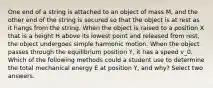 One end of a string is attached to an object of mass M, and the other end of the string is secured so that the object is at rest as it hangs from the string. When the object is raised to a position X that is a height H above its lowest point and released from rest, the object undergoes simple harmonic motion. When the object passes through the equilibrium position Y, it has a speed v_0. Which of the following methods could a student use to determine the total mechanical energy E at position Y, and why? Select two answers.