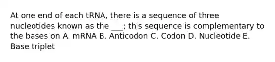 At one end of each tRNA, there is a sequence of three nucleotides known as the ___; this sequence is complementary to the bases on A. mRNA B. Anticodon C. Codon D. Nucleotide E. Base triplet