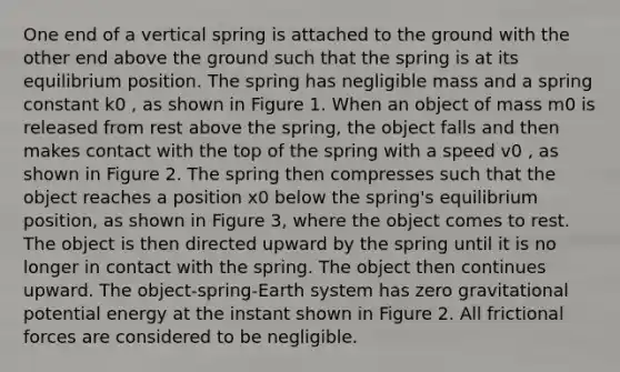 One end of a vertical spring is attached to the ground with the other end above the ground such that the spring is at its equilibrium position. The spring has negligible mass and a spring constant k0 , as shown in Figure 1. When an object of mass m0 is released from rest above the spring, the object falls and then makes contact with the top of the spring with a speed v0 , as shown in Figure 2. The spring then compresses such that the object reaches a position x0 below the spring's equilibrium position, as shown in Figure 3, where the object comes to rest. The object is then directed upward by the spring until it is no longer in contact with the spring. The object then continues upward. The object-spring-Earth system has zero gravitational potential energy at the instant shown in Figure 2. All frictional forces are considered to be negligible.