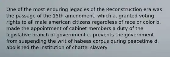 One of the most enduring legacies of the Reconstruction era was the passage of the 15th amendment, which a. granted voting rights to all male american citizens regardless of race or color b. made the appointment of cabinet members a duty of the legislative branch of government c. prevents the government from suspending the writ of habeas corpus during peacetime d. abolished the institution of chattel slavery