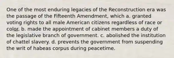 One of the most enduring legacies of the Reconstruction era was the passage of the Fifteenth Amendment, which a. granted voting rights to all male American citizens regardless of race or color. b. made the appointment of cabinet members a duty of the legislative branch of government. c. abolished the institution of chattel slavery. d. prevents the government from suspending the writ of habeas corpus during peacetime.