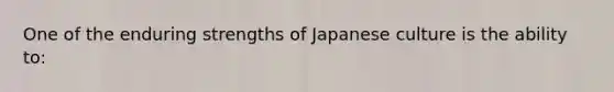 One of the enduring strengths of Japanese culture is the ability to: