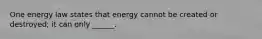 One energy law states that energy cannot be created or destroyed; it can only ______.