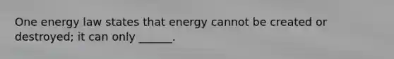 One energy law states that energy cannot be created or destroyed; it can only ______.