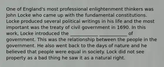 One of England's most professional enlightenment thinkers was John Locke who came up with the fundamental constitutions. Locke produced several political writings in his life and the most important was the treaty of civil government in 1690. In this work, Locke introduced the ____________ ____________ of government. This was the relationship between the people in the government. He also went back to the days of nature and he believed that people were equal in society. Lock did not see property as a bad thing he saw it as a natural right.