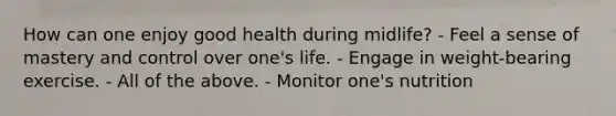 How can one enjoy good health during midlife? - Feel a sense of mastery and control over one's life. - Engage in weight-bearing exercise. - All of the above. - Monitor one's nutrition