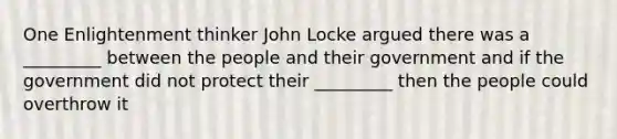 One Enlightenment thinker John Locke argued there was a _________ between the people and their government and if the government did not protect their _________ then the people could overthrow it