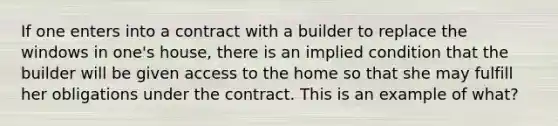 If one enters into a contract with a builder to replace the windows in one's house, there is an implied condition that the builder will be given access to the home so that she may fulfill her obligations under the contract. This is an example of what?