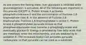 As one enters the fasting state, liver glycolysis is inhibited while gluconeogenesis is activated. All of the following are important in this process EXCEPT A. Protein kinase A activates phosphofructokinase-2 and the concentration of fructose-2,6-bisphosphate rises B. In the absence of fructose-2,6-bisphosphate, fructose-1,6-bisphosphatase is active C. Protein kinase A phosphorylates pyruvate kinase so that phosphoenolpyruvate must become 2-phosphoglycerate and eventually glucose D. Energy is provided by free fatty acids that are mobilized, enter the mitochondria, and are oxidized by b-oxidation E. The increased Acetyl CoA activates pyruvate carboxylase so that pyruvate can be used as a substrate