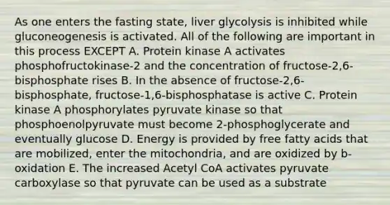 As one enters the fasting state, liver glycolysis is inhibited while gluconeogenesis is activated. All of the following are important in this process EXCEPT A. Protein kinase A activates phosphofructokinase-2 and the concentration of fructose-2,6-bisphosphate rises B. In the absence of fructose-2,6-bisphosphate, fructose-1,6-bisphosphatase is active C. Protein kinase A phosphorylates pyruvate kinase so that phosphoenolpyruvate must become 2-phosphoglycerate and eventually glucose D. Energy is provided by free fatty acids that are mobilized, enter the mitochondria, and are oxidized by b-oxidation E. The increased Acetyl CoA activates pyruvate carboxylase so that pyruvate can be used as a substrate