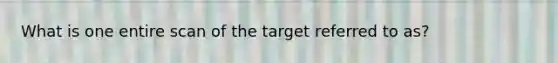 What is one entire scan of the target referred to as?