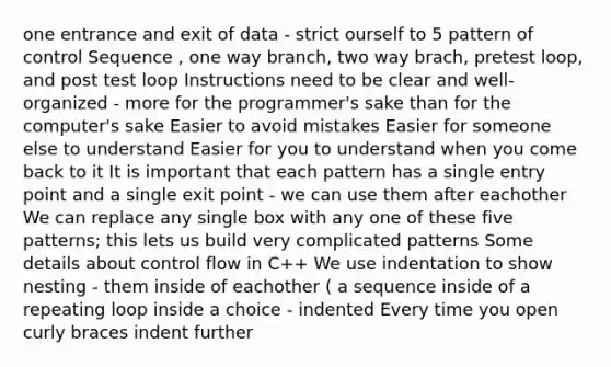 one entrance and exit of data - strict ourself to 5 pattern of control Sequence , one way branch, two way brach, pretest loop, and post test loop Instructions need to be clear and well-organized - more for the programmer's sake than for the computer's sake Easier to avoid mistakes Easier for someone else to understand Easier for you to understand when you come back to it It is important that each pattern has a single entry point and a single exit point - we can use them after eachother We can replace any single box with any one of these five patterns; this lets us build very complicated patterns Some details about control flow in C++ We use indentation to show nesting - them inside of eachother ( a sequence inside of a repeating loop inside a choice - indented Every time you open curly braces indent further