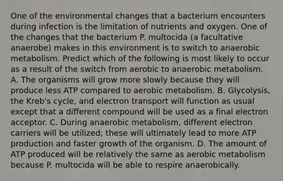 One of the environmental changes that a bacterium encounters during infection is the limitation of nutrients and oxygen. One of the changes that the bacterium P. multocida (a facultative anaerobe) makes in this environment is to switch to anaerobic metabolism. Predict which of the following is most likely to occur as a result of the switch from aerobic to anaerobic metabolism. A. The organisms will grow more slowly because they will produce less ATP compared to aerobic metabolism. B. Glycolysis, the Kreb's cycle, and electron transport will function as usual except that a different compound will be used as a final electron acceptor. C. During anaerobic metabolism, different electron carriers will be utilized; these will ultimately lead to more ATP production and faster growth of the organism. D. The amount of ATP produced will be relatively the same as aerobic metabolism because P. multocida will be able to respire anaerobically.