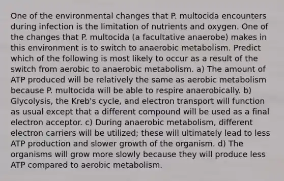 One of the environmental changes that P. multocida encounters during infection is the limitation of nutrients and oxygen. One of the changes that P. multocida (a facultative anaerobe) makes in this environment is to switch to anaerobic metabolism. Predict which of the following is most likely to occur as a result of the switch from aerobic to anaerobic metabolism. a) The amount of ATP produced will be relatively the same as aerobic metabolism because P. multocida will be able to respire anaerobically. b) Glycolysis, the Kreb's cycle, and electron transport will function as usual except that a different compound will be used as a final electron acceptor. c) During anaerobic metabolism, different electron carriers will be utilized; these will ultimately lead to less ATP production and slower growth of the organism. d) The organisms will grow more slowly because they will produce less ATP compared to aerobic metabolism.