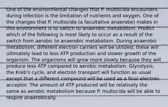 One of the environmental changes that P. multocida encounters during infection is the limitation of nutrients and oxygen. One of the changes that P. multocida (a facultative anaerobe) makes in this environment is to switch to anaerobic metabolism. Predict which of the following is most likely to occur as a result of the switch from aerobic to anaerobic metabolism. During anaerobic metabolism, different electron carriers will be utilized; these will ultimately lead to less ATP production and slower growth of the organism. The organisms will grow more slowly because they will produce less ATP compared to aerobic metabolism. Glycolysis, the Kreb's cycle, and electron transport will function as usual except that a different compound will be used as a final electron acceptor. The amount of ATP produced will be relatively the same as aerobic metabolism because P. multocida will be able to respire anaerobically.