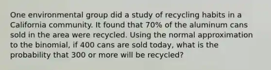 One environmental group did a study of recycling habits in a California community. It found that 70% of the aluminum cans sold in the area were recycled. Using the normal approximation to the binomial, if 400 cans are sold today, what is the probability that 300 or more will be recycled?