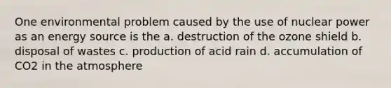 One environmental problem caused by the use of nuclear power as an energy source is the a. destruction of the ozone shield b. disposal of wastes c. production of acid rain d. accumulation of CO2 in the atmosphere