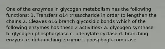 One of the enzymes in glycogen metabolism has the following functions: 1. Transfers α14 trisaccharide in order to lengthen the chains 2. Cleaves α16 branch glycosidic bonds Which of the following enzymes has these 2 activities? a. glycogen synthase b. glycogen phosphorylase c. adenylate cyclase d. branching enzyme e. debranching enzyme f. phosphoglucomutase