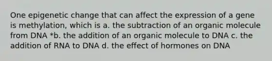 One epigenetic change that can affect the expression of a gene is methylation, which is a. the subtraction of an organic molecule from DNA *b. the addition of an organic molecule to DNA c. the addition of RNA to DNA d. the effect of hormones on DNA