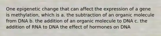 One epigenetic change that can affect the expression of a gene is methylation, which is a. the subtraction of an organic molecule from DNA b. the addition of an organic molecule to DNA c. the addition of RNA to DNA the effect of hormones on DNA