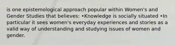 is one epistemological approach popular within Women's and Gender Studies that believes: •Knowledge is socially situated •In particular it sees women's everyday experiences and stories as a valid way of understanding and studying issues of women and gender.