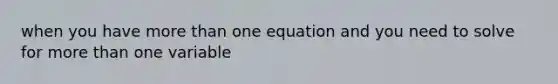 when you have more than one equation and you need to solve for more than one variable