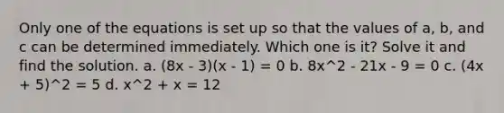 Only one of the equations is set up so that the values of​ a, b, and c can be determined immediately. Which one is​ it? Solve it and find the solution. a. (8x - 3)(x - 1) = 0 b. 8x^2 - 21x - 9 = 0 c. (4x + 5)^2 = 5 d. x^2 + x = 12