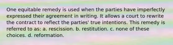 One equitable remedy is used when the parties have imperfectly expressed their agreement in writing. It allows a court to rewrite the contract to reflect the parties' true intentions. This remedy is referred to as: a. rescission. b. restitution. c. none of these choices. d. reformation.