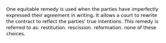 One equitable remedy is used when the parties have imperfectly expressed their agreement in writing. It allows a court to rewrite the contract to reflect the parties' true intentions. This remedy is referred to as: restitution. rescission. reformation. none of these choices.