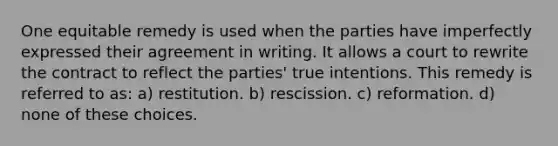 One equitable remedy is used when the parties have imperfectly expressed their agreement in writing. It allows a court to rewrite the contract to reflect the parties' true intentions. This remedy is referred to as: a) restitution. b) rescission. c) reformation. d) none of these choices.