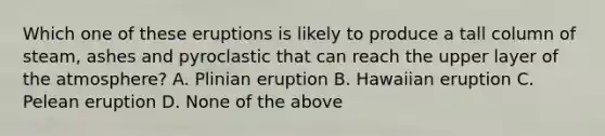 Which one of these eruptions is likely to produce a tall column of steam, ashes and pyroclastic that can reach the upper layer of the atmosphere? A. Plinian eruption B. Hawaiian eruption C. Pelean eruption D. None of the above