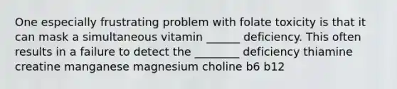 One especially frustrating problem with folate toxicity is that it can mask a simultaneous vitamin ______ deficiency. This often results in a failure to detect the ________ deficiency thiamine creatine manganese magnesium choline b6 b12