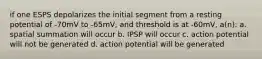 if one ESPS depolarizes the initial segment from a resting potential of -70mV to -65mV, and threshold is at -60mV, a(n): a. spatial summation will occur b. IPSP will occur c. action potential will not be generated d. action potential will be generated