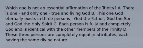 Which one is not an essential affirmation of the Trinity? A. There is one - and only one - true and living God B. This one God eternally exists in three persons - God the Father, God the Son, and God the Holy Spirit C. Each person is fully and completely God and is identical with the other members of the Trinity D. These three persons are completely equal in attributes, each having the same divine nature