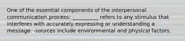 One of the essential components of the interpersonal communication process: __________ refers to any stimulus that interferes with accurately expressing or understanding a message. -sources include environmental and physical factors.