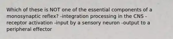 Which of these is NOT one of the essential components of a monosynaptic reflex? -integration processing in the CNS -receptor activation -input by a sensory neuron -output to a peripheral effector