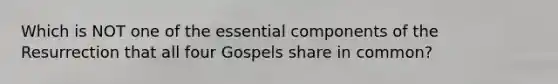 Which is NOT one of the essential components of the Resurrection that all four Gospels share in common?