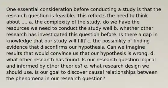 One essential consideration before conducting a study is that the research question is feasible. This reflects the need to think about .... a. the complexity of the study, do we have the resources we need to conduct the study well b. whether other research has investigated this question before. Is there a gap in knowledge that our study will fill? c. the possibility of finding evidence that disconfirms our hypothesis. Can we imagine results that would convince us that our hypothesis is wrong. d. what other research has found. Is our research question logical and informed by other theories? e. what research design we should use. Is our goal to discover causal relationships between the phenomena in our research question?