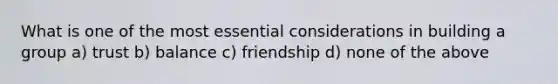 What is one of the most essential considerations in building a group a) trust b) balance c) friendship d) none of the above