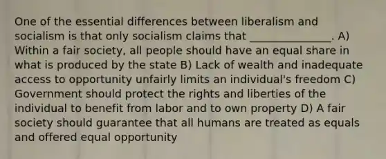 One of the essential differences between liberalism and socialism is that only socialism claims that _______________. A) Within a fair society, all people should have an equal share in what is produced by the state B) Lack of wealth and inadequate access to opportunity unfairly limits an individual's freedom C) Government should protect the rights and liberties of the individual to benefit from labor and to own property D) A fair society should guarantee that all humans are treated as equals and offered equal opportunity