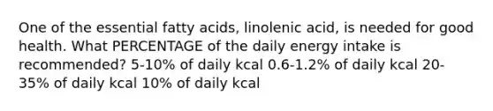 One of the essential fatty acids, linolenic acid, is needed for good health. What PERCENTAGE of the daily energy intake is recommended? 5-10% of daily kcal 0.6-1.2% of daily kcal 20-35% of daily kcal 10% of daily kcal