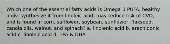 Which one of the essential fatty acids is Omega-3 PUFA, healthy indiv. synthesize it from linoleic acid, may reduce risk of CVD, and is found in corn, safflower, soybean, sunflower, flaxseed, canola oils, walnut, and spinach? a. linolenic acid b. arachidonic acid c. linoleic acid d. EPA & DHA