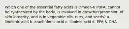 Which one of the essential fatty acids is Omega-6 PUFA, cannot be synthesized by the body, is involved in growth/repro/maint. of skin integrity, and is in vegetable oils, nuts, and seeds? a. linolenic acid b. arachidonic acid c. linoleic acid d. EPA & DHA