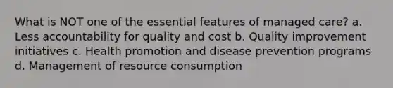 What is NOT one of the essential features of managed care? a. Less accountability for quality and cost b. Quality improvement initiatives c. Health promotion and disease prevention programs d. Management of resource consumption