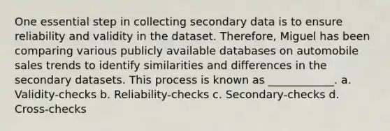 One essential step in collecting secondary data is to ensure reliability and validity in the dataset. Therefore, Miguel has been comparing various publicly available databases on automobile sales trends to identify similarities and differences in the secondary datasets. This process is known as ____________. a. Validity-checks b. Reliability-checks c. Secondary-checks d. Cross-checks